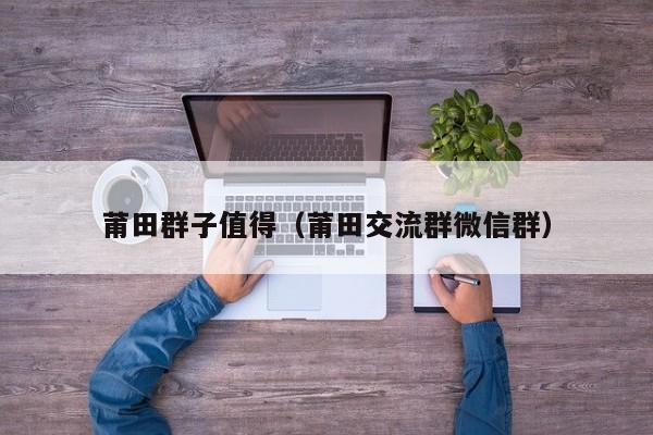莆田群子值得（莆田交流群微信群）