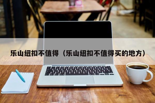 乐山纽扣不值得（乐山纽扣不值得买的地方）