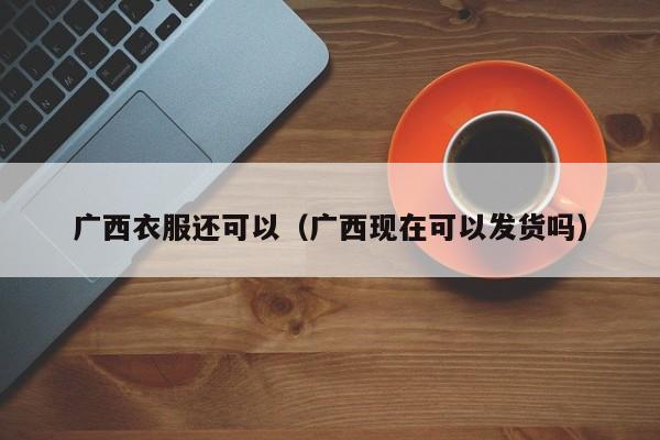 广西衣服还可以（广西现在可以发货吗）