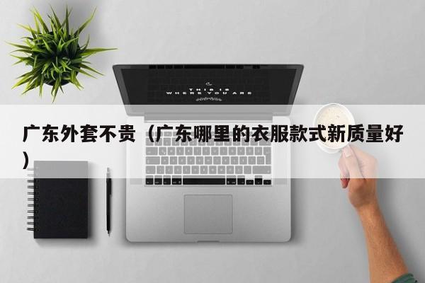 广东外套不贵（广东哪里的衣服款式新质量好）