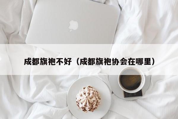 成都旗袍不好（成都旗袍协会在哪里）