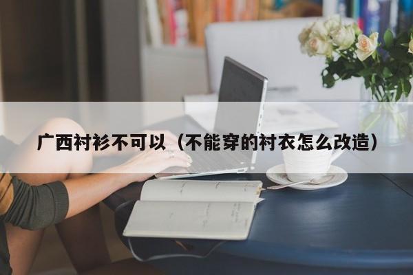 广西衬衫不可以（不能穿的衬衣怎么改造）