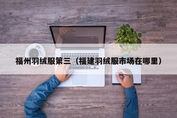 福州羽绒服第三（福建羽绒服市场在哪里）