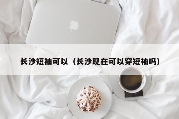 长沙短袖可以（长沙现在可以穿短袖吗）