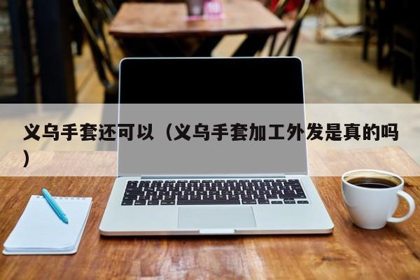 义乌手套还可以（义乌手套加工外发是真的吗）
