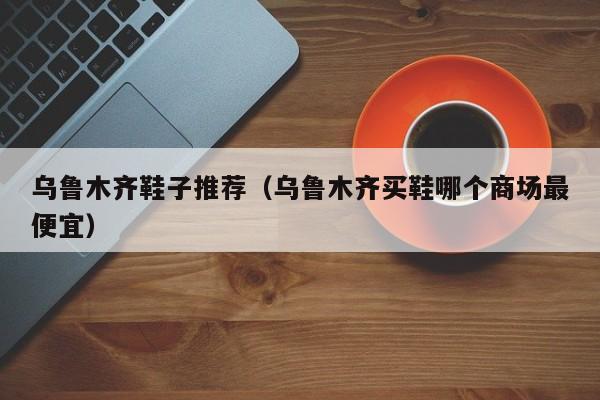 乌鲁木齐鞋子推荐（乌鲁木齐买鞋哪个商场最便宜）