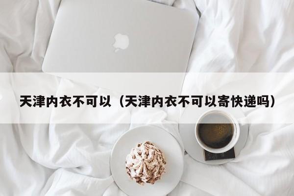 天津内衣不可以（天津内衣不可以寄快递吗）