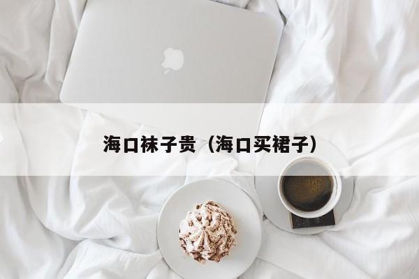 海口袜子贵（海口买裙子）
