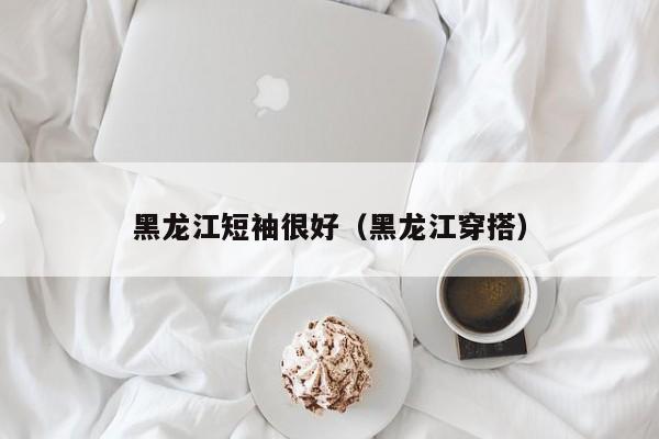黑龙江短袖很好（黑龙江穿搭）