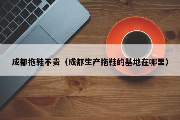 成都拖鞋不贵（成都生产拖鞋的基地在哪里）