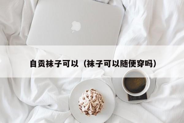 自贡袜子可以（袜子可以随便穿吗）