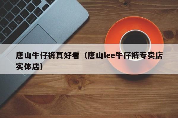 唐山牛仔裤真好看（唐山lee牛仔裤专卖店实体店）