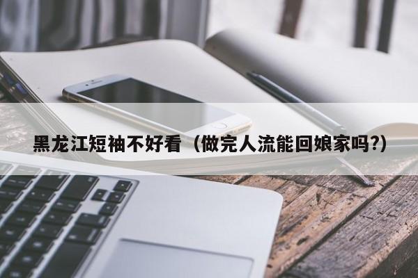 黑龙江短袖不好看（做完人流能回娘家吗?）