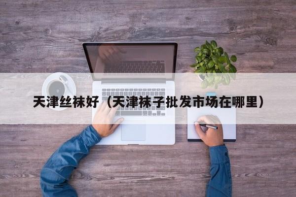 天津丝袜好（天津袜子批发市场在哪里）