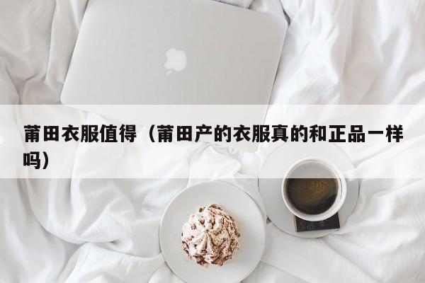 莆田衣服值得（莆田产的衣服真的和正品一样吗）