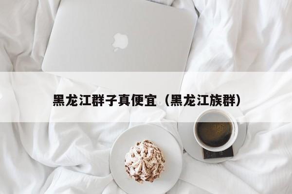 黑龙江群子真便宜（黑龙江族群）